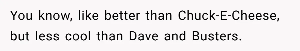 You know, like better than Chuck-E-Cheese, but less cool than Dave and Busters.