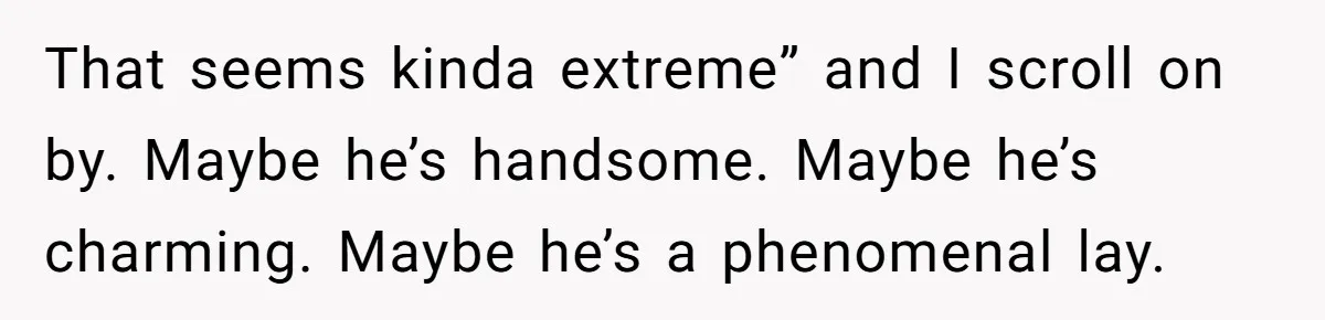 That seems kinda extreme” and I scroll on by. Maybe he’s handsome. Maybe he’s charming. Maybe he’s a phenomenal lay.