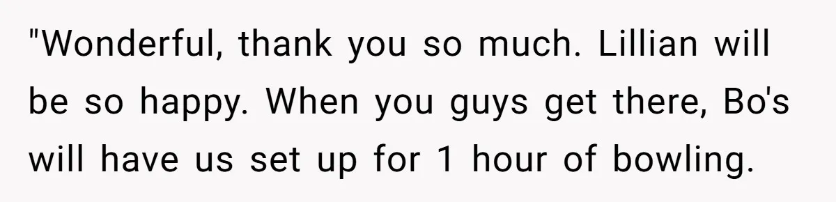 "Wonderful, thank you so much. Lillian will be so happy. When you guys get there, Bo's will have us set up for 1 hour of bowling.