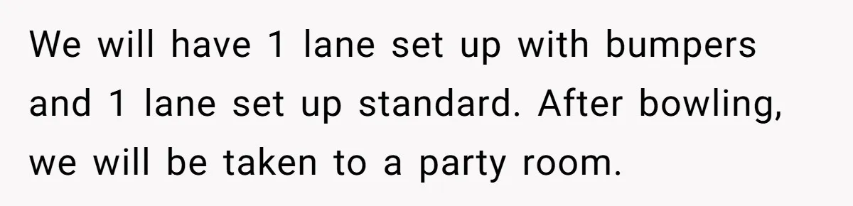 We will have 1 lane set up with bumpers and 1 lane set up standard. After bowling, we will be taken to a party room.