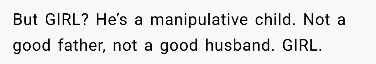 But GIRL? He’s a manipulative child. Not a good father, not a good husband. GIRL.