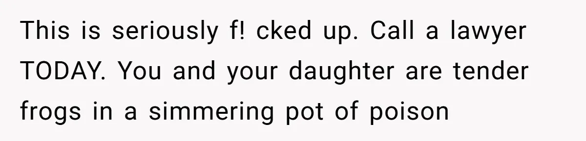 This is seriously f! cked up. Call a lawyer TODAY. You and your daughter are tender frogs in a simmering pot of poison