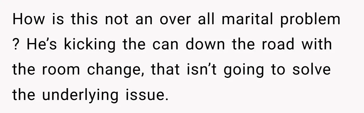 How is this not an over all marital problem ? He’s kicking the can down the road with the room change, that isn’t going to solve the underlying issue.