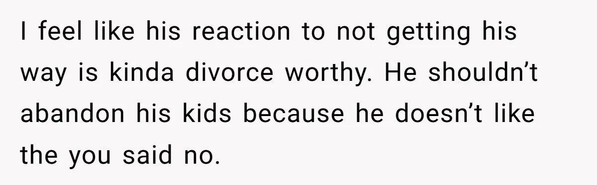 I feel like his reaction to not getting his way is kinda divorce worthy. He shouldn’t abandon his kids because he doesn’t like the you said no.