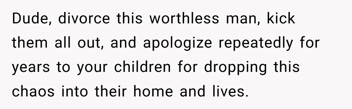 Dude, divorce this worthless man, kick them all out, and apologize repeatedly for years to your children for dropping this chaos into their home and lives.
