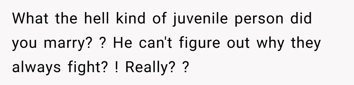 What the hell kind of juvenile person did you marry? ? He can't figure out why they always fight? ! Really? ?
