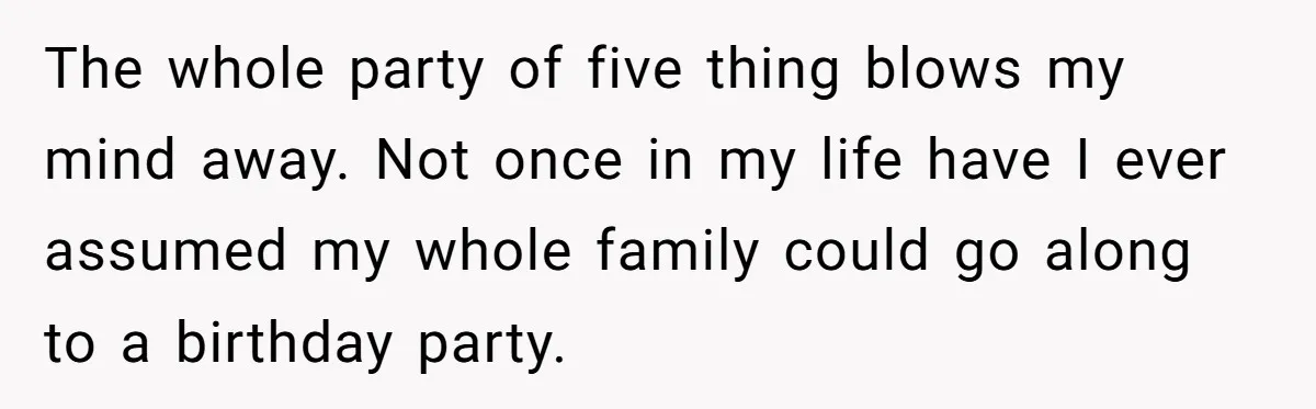 The whole party of five thing blows my mind away. Not once in my life have I ever assumed my whole family could go along to a birthday party.
