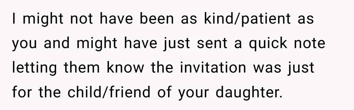 I might not have been as kind/patient as you and might have just sent a quick note letting them know the invitation was just for the child/friend of your daughter.