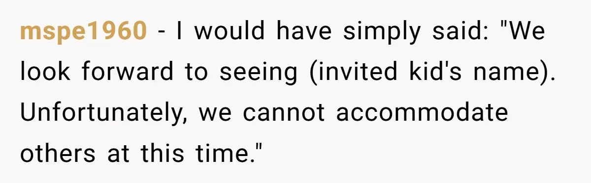 mspe1960 − I would have simply said: "We look forward to seeing (invited kid's name). Unfortunately, we cannot accommodate others at this time."