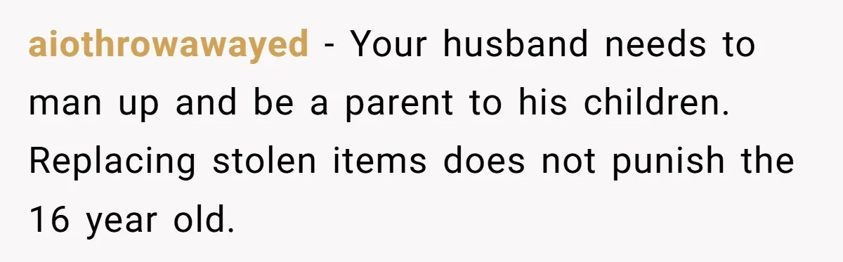 aiothrowawayed − Your husband needs to man up and be a parent to his children. Replacing stolen items does not punish the 16 year old.