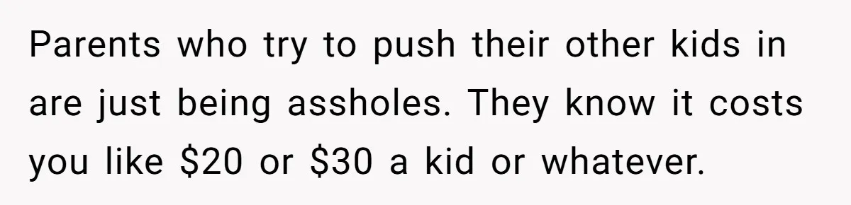 Parents who try to push their other kids in are just being assholes. They know it costs you like $20 or $30 a kid or whatever.