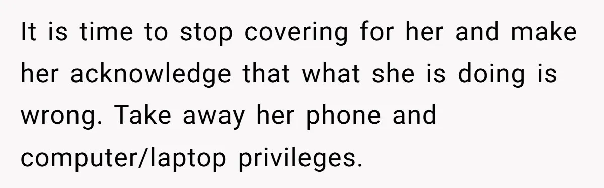 It is time to stop covering for her and make her acknowledge that what she is doing is wrong. Take away her phone and computer/laptop privileges.