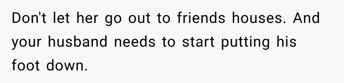 Don't let her go out to friends houses. And your husband needs to start putting his foot down.