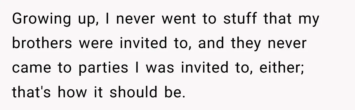 Growing up, I never went to stuff that my brothers were invited to, and they never came to parties I was invited to, either; that's how it should be.
