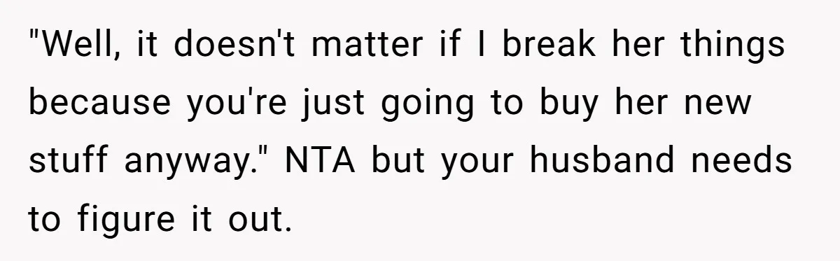 "Well, it doesn't matter if I break her things because you're just going to buy her new stuff anyway." NTA but your husband needs to figure it out.