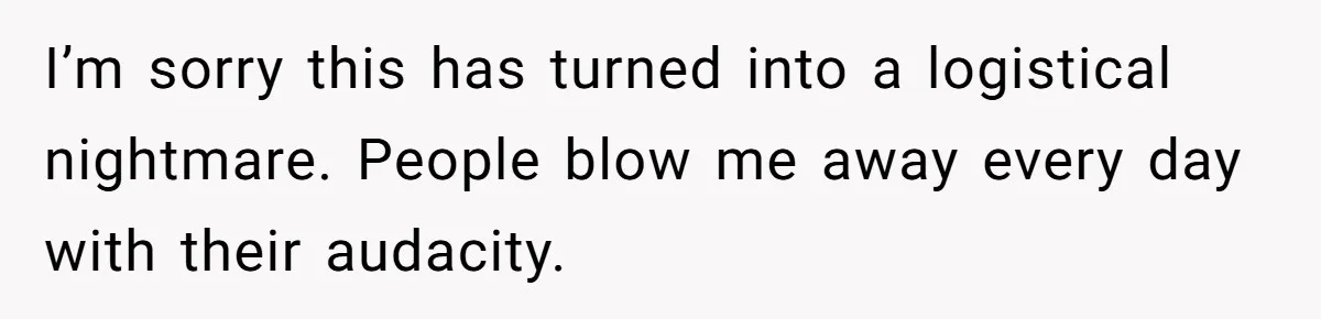I’m sorry this has turned into a logistical nightmare. People blow me away every day with their audacity.