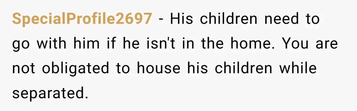 SpecialProfile2697 − His children need to go with him if he isn't in the home. You are not obligated to house his children while separated.