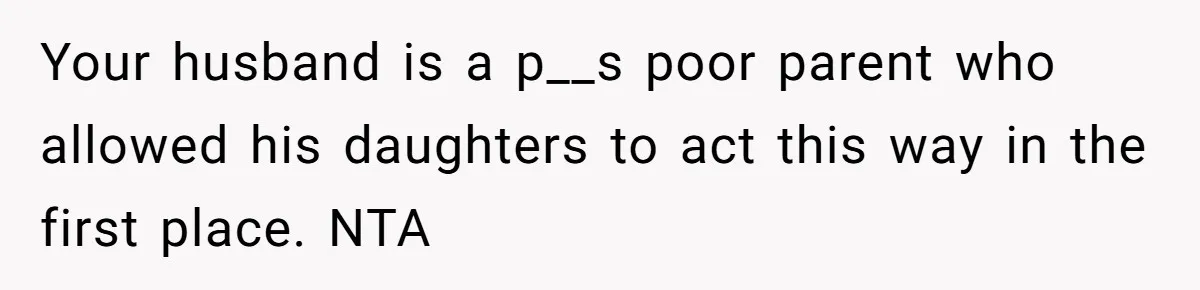 Your husband is a p__s poor parent who allowed his daughters to act this way in the first place. NTA