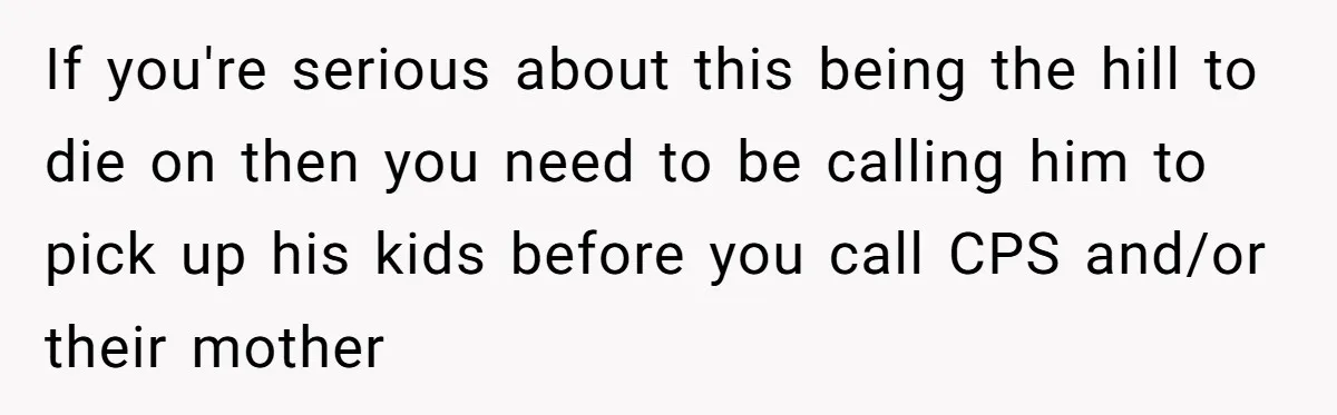If you're serious about this being the hill to die on then you need to be calling him to pick up his kids before you call CPS and/or their mother