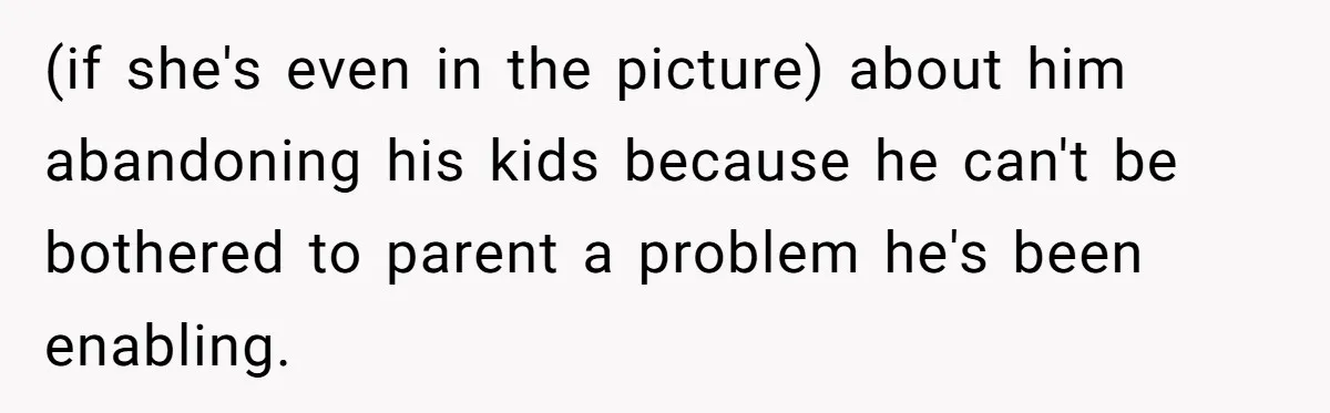 (if she's even in the picture) about him abandoning his kids because he can't be bothered to parent a problem he's been enabling.