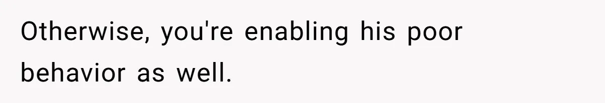 Otherwise, you're enabling his poor behavior as well.