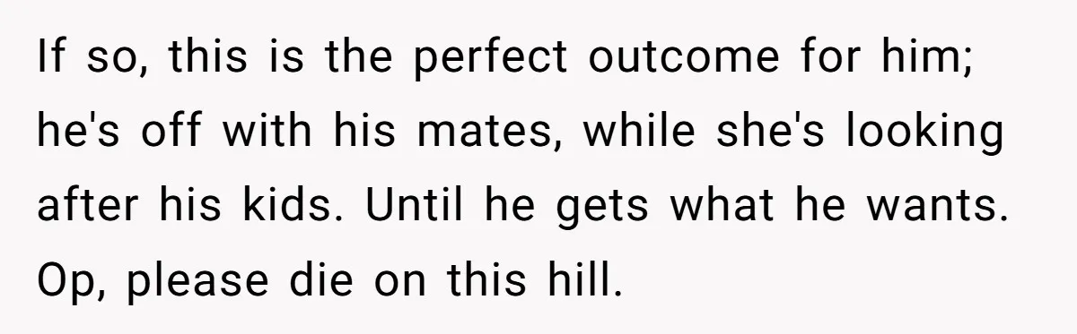 If so, this is the perfect outcome for him; he's off with his mates, while she's looking after his kids. Until he gets what he wants. Op, please die on...