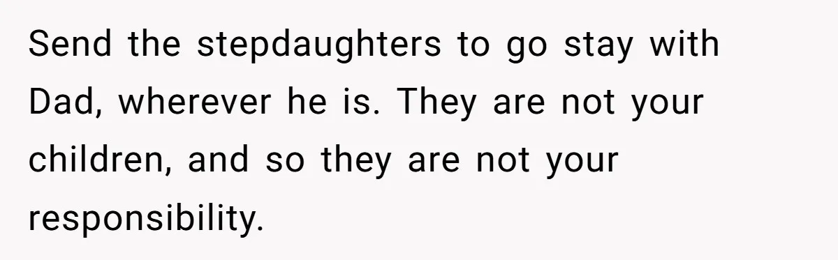 Send the stepdaughters to go stay with Dad, wherever he is. They are not your children, and so they are not your responsibility.