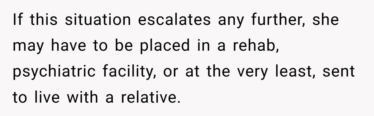 If this situation escalates any further, she may have to be placed in a rehab, psychiatric facility, or at the very least, sent to live with a relative.