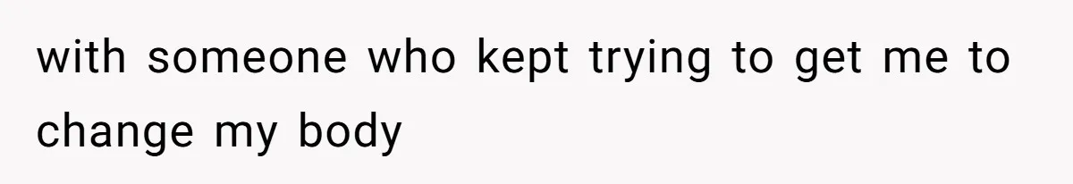with someone who kept trying to get me to change my body