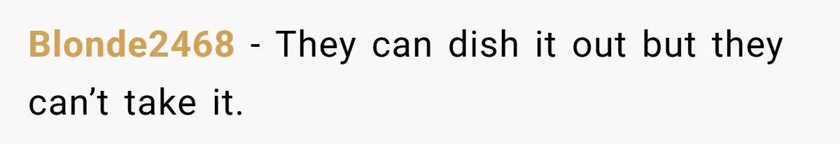 Blonde2468 − They can dish it out but they can’t take it.
