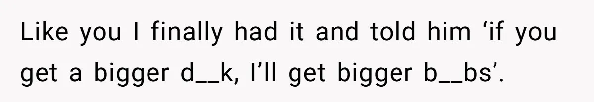 Like you I finally had it and told him ‘if you get a bigger d__k, I’ll get bigger b__bs’.