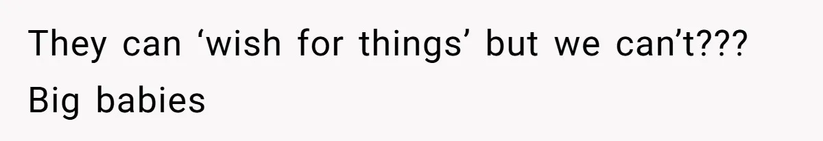 They can ‘wish for things’ but we can’t??? Big babies
