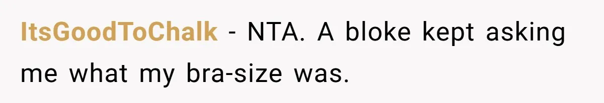 ItsGoodToChalk − NTA. A bloke kept asking me what my bra-size was.