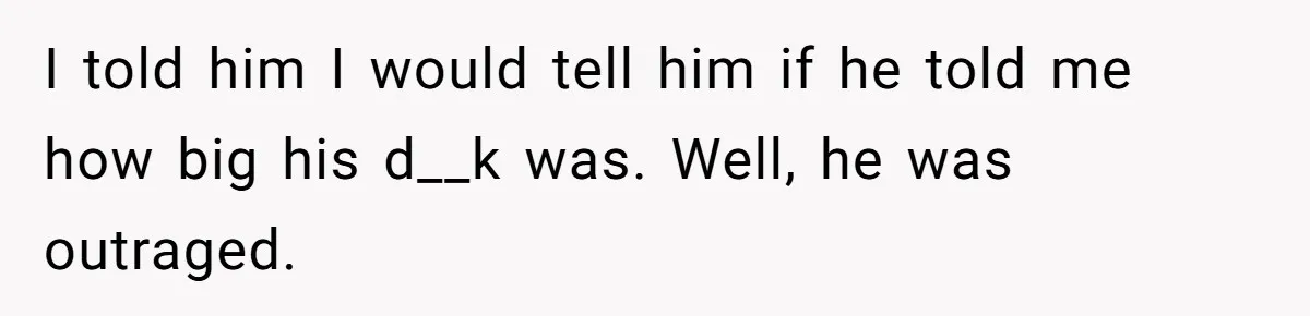 I told him I would tell him if he told me how big his d__k was. Well, he was outraged.