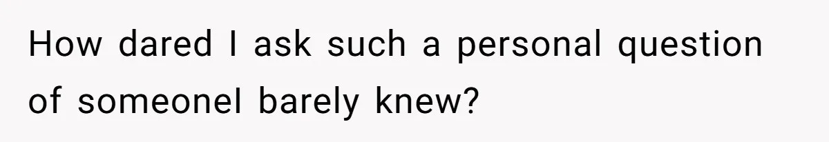 How dared I ask such a personal question of someoneI barely knew?