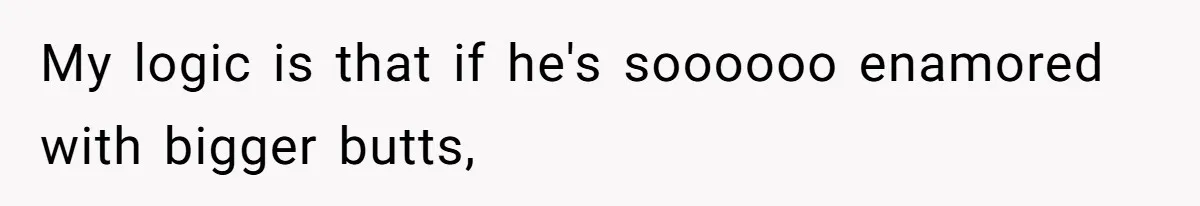 My logic is that if he's soooooo enamored with bigger butts,