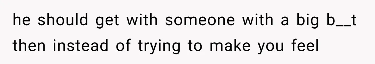 he should get with someone with a big b__t then instead of trying to make you feel