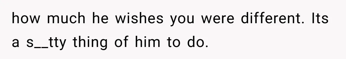 how much he wishes you were different. Its a s__tty thing of him to do.