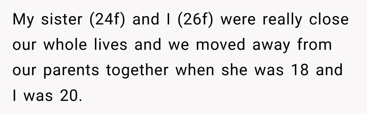 My sister (24f) and I (26f) were really close our whole lives and we moved away from our parents together when she was 18 and I was 20.