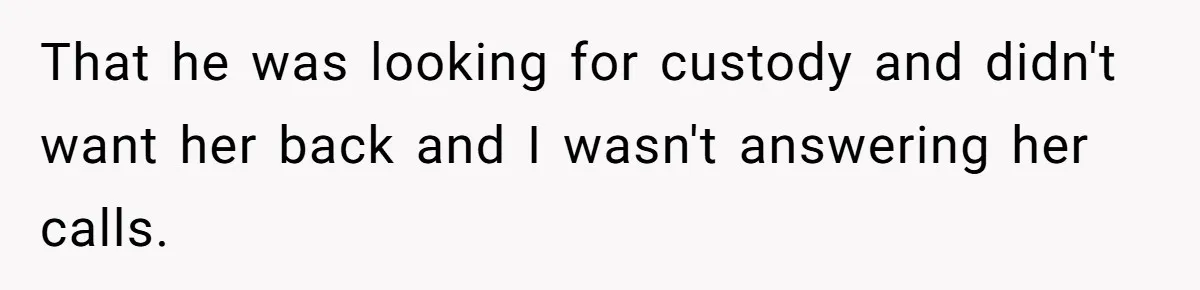 That he was looking for custody and didn't want her back and I wasn't answering her calls.