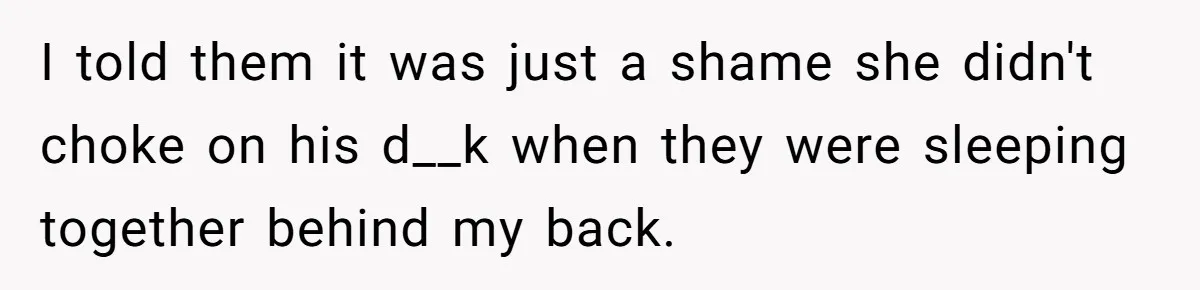 I told them it was just a shame she didn't choke on his d__k when they were sleeping together behind my back.