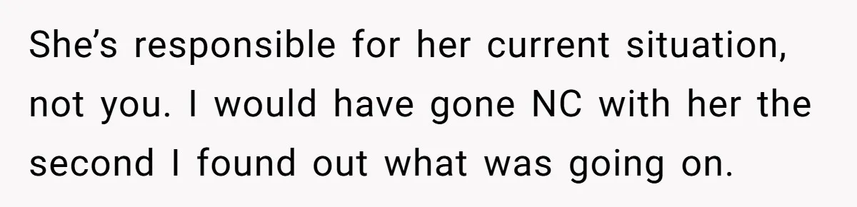 She’s responsible for her current situation, not you. I would have gone NC with her the second I found out what was going on.