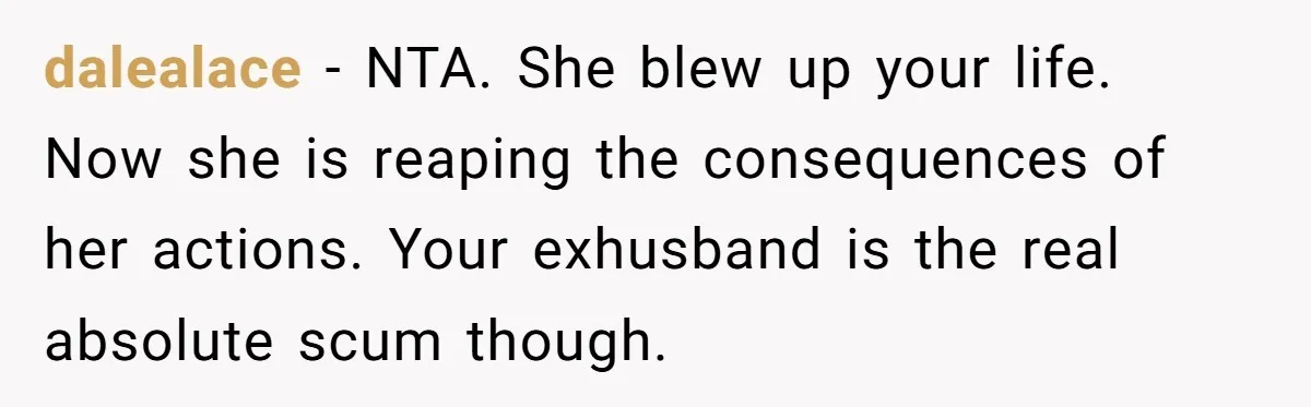dalealace − NTA. She blew up your life. Now she is reaping the consequences of her actions. Your exhusband is the real absolute scum though.