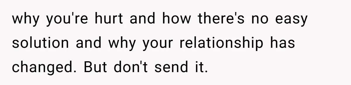 why you're hurt and how there's no easy solution and why your relationship has changed. But don't send it.