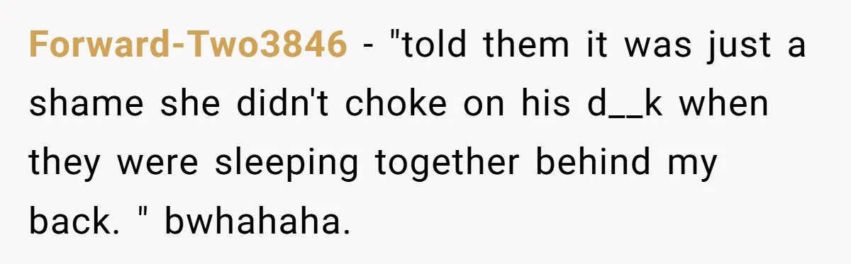 Forward-Two3846 − "told them it was just a shame she didn't choke on his d__k when they were sleeping together behind my back. " bwhahaha.