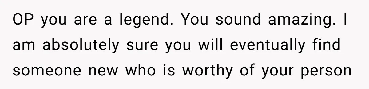OP you are a legend. You sound amazing. I am absolutely sure you will eventually find someone new who is worthy of your person
