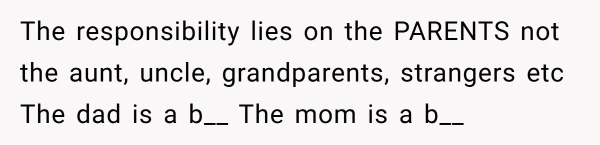 The responsibility lies on the PARENTS not the aunt, uncle, grandparents, strangers etc The dad is a b__ The mom is a b__