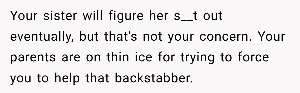 Your sister will figure her s__t out eventually, but that's not your concern. Your parents are on thin ice for trying to force you to help that backstabber.