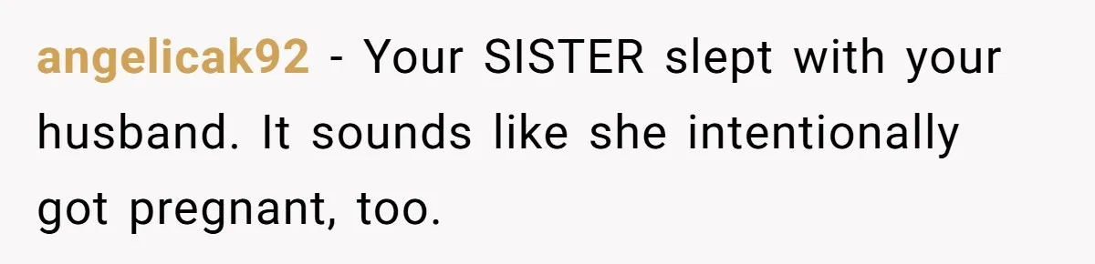 angelicak92 − Your SISTER slept with your husband. It sounds like she intentionally got pregnant, too.