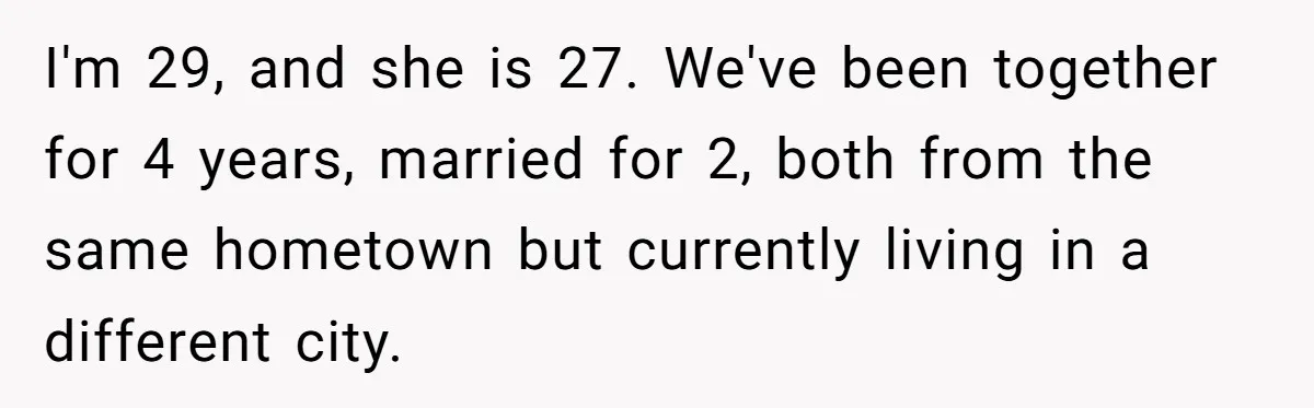 I'm 29, and she is 27. We've been together for 4 years, married for 2, both from the same hometown but currently living in a different city.